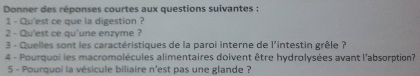 Donner des réponses courtes aux questions suivantes : 
1 - Qu'est ce que la digestion ? 
2 - Qu'est ce qu'une enzyme ? 
3 - Quelles sont les caractéristiques de la paroi interne de l'intestin grêle ? 
4 - Pourquoi les macromolécules alimentaires doivent être hydrolysées avant l'absorption? 
5 - Pourquoi la vésicule biliaire n’est pas une glande ?