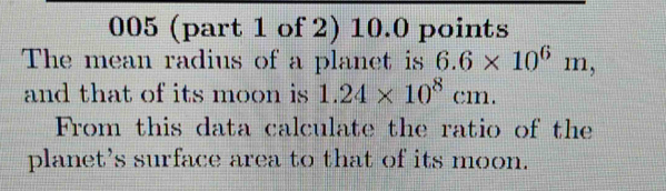 005 (part 1 of 2) 10.0 points 
The mean radius of a planet is 6.6* 10^6m, 
and that of its moon is 1.24* 10^8cm. 
From this data calculate the ratio of the 
planet's surface area to that of its moon.