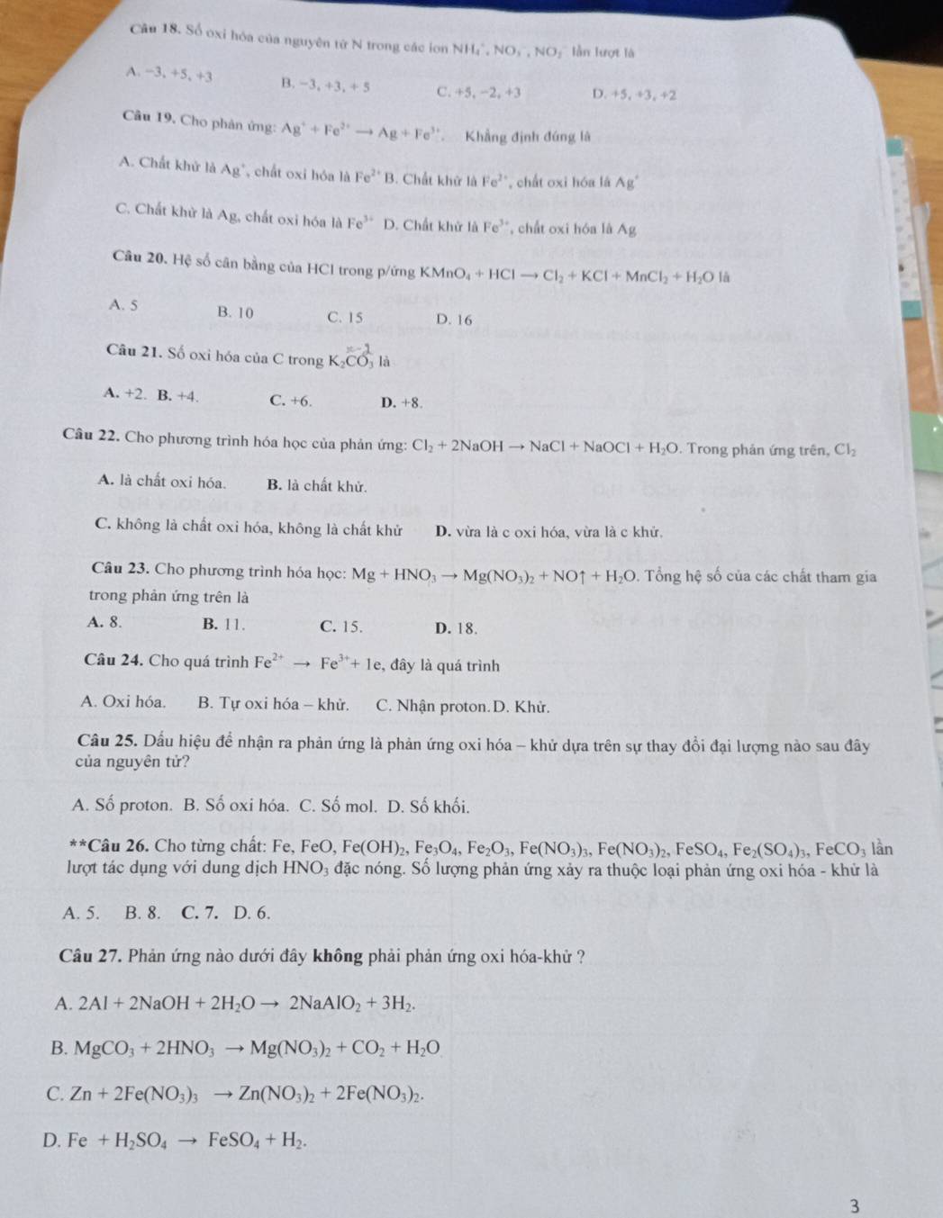 Số oxi hóa của nguyên từ N trong các ion NH_4^(+,NO_3^-,NO_2) ln lượt là
A. -3,+5,+3 B. −3, +3, +5 C. +5, −2, +3 D. +5, ÷3, +2
Câu 19. Cho phân ứng: Ag^++Fe^(2+)to Ag+Fe^(3+) Khẳng định đúng là
A. Chất khử là A_g chất oxi hóa là Fe^(2+)B. Chất khử là Fe^2 , chất oxi hóa là Ag'
C. Chất khử là A_B , chất oxi hóa là Fe^(3+) D. Chất khử là Fe^(3+) cất oxi hóa là Ag
Câu 20. Hệ số cân bằng của HCl trong p/ứng KMnO_4+HClto Cl_2+KCl+MnCl_2+H_2O là
A. 5 B. 10 C. 15 D. 16
x-1
Câu 21. Số oxi hóa của C trong K_2CO là
A. +2. B. +4. C. +6. D. +8.
Câu 22. Cho phương trình hóa học của phản ứng: Cl_2+2NaOHto NaCl+NaOCl+H_2O. Trong phản ứng trên, Cl_2
A. là chất oxi hóa. B. là chất khử.
C. không là chất oxi hóa, không là chất khử D. vừa là c oxi hóa, vừa là c khử,
Câu 23. Cho phương trình hóa học: Mg+HNO_3to Mg(NO_3)_2+NOuparrow +H_2O. Tổng hệ số của các chất tham gia
trong phản ứng trên là
A. 8. B. 11. C. 15. D. 18.
Câu 24. Cho quá trình Fe^(2+)to Fe^(3+)+1e , đây là quá trình
A. Oxi hóa. B. Tự oxi hóa - khử. C. Nhận proton. D. Khử.
Câu 25. Dầu hiệu để nhận ra phản ứng là phản ứng oxi hóa - khử dựa trên sự thay đổi đại lượng nào sau đây
của nguyên tử?
A. Số proton. B. Số oxi hóa. C. Số mol. D. Số khối.
** Câu 26. Cho từng chất: Fe, FeO, Fe(OH)_2,Fe_3O_4,Fe_2O_3,Fe(NO_3)_3,Fe(NO_3)_2,FeSO_4,Fe_2(SO_4)_3,FeCO_3 lần
lượt tác dụng với dung dịch H INC Đ3 đặc nóng. Số lượng phản ứng xảy ra thuộc loại phản ứng oxi hóa - khử là
A. 5. B. 8. C. 7. D. 6.
Câu 27. Phản ứng nào dưới đây không phải phản ứng oxi hóa-khử ?
A. 2Al+2NaOH+2H_2Oto 2NaAlO_2+3H_2.
B. MgCO_3+2HNO_3to Mg(NO_3)_2+CO_2+H_2O
C. Zn+2Fe(NO_3)_3to Zn(NO_3)_2+2Fe(NO_3)_2.
D. Fe+H_2SO_4to FeSO_4+H_2.
3