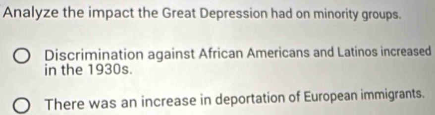 Analyze the impact the Great Depression had on minority groups.
Discrimination against African Americans and Latinos increased
in the 1930s.
There was an increase in deportation of European immigrants.