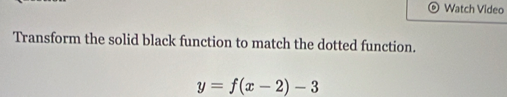 Watch Video 
Transform the solid black function to match the dotted function.
y=f(x-2)-3