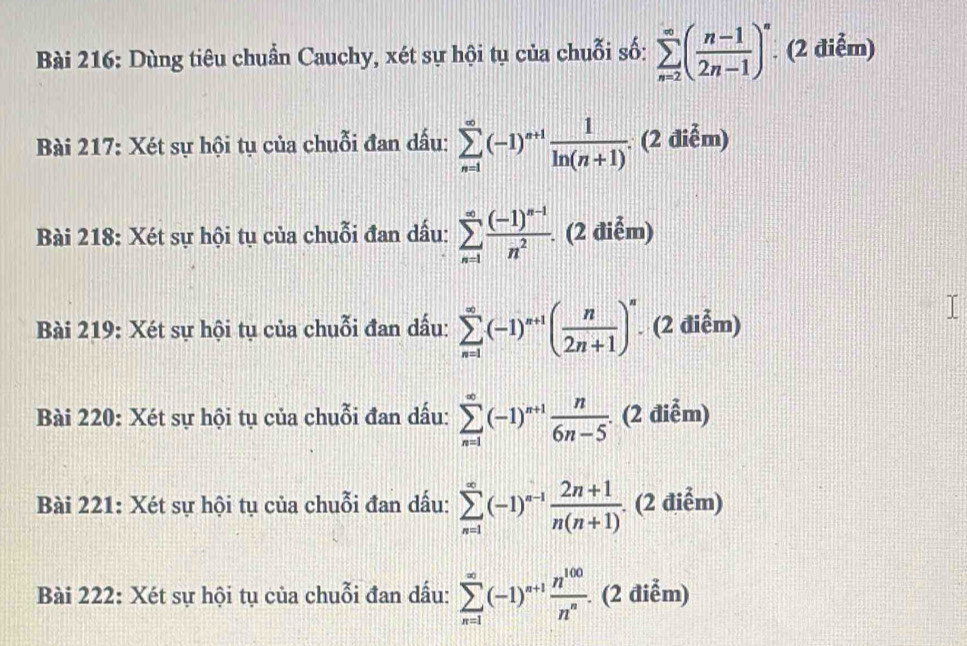 Dùng tiêu chuẩn Cauchy, xét sự hội tụ của chuỗi số: sumlimits _(n=2)^(∈fty)( (n-1)/2n-1 )^∈fty . (2 điễm) 
Bài 217: Xét sự hội tụ của chuỗi đan dấu: sumlimits _(n=1)^(∈fty)(-1)^n+1 1/ln (n+1) . (2 điễm) 
Bài 218: Xét sự hội tụ của chuỗi đan dấu: sumlimits _(n=1)^(∈fty)frac (-1)^n-1n^2. (2 điễm) 
Bài 219: Xét sự hội tụ của chuỗi đan dấu: sumlimits _(n=1)^(∈fty)(-1)^n+1( n/2n+1 )^n. (2 điễm) 
Bài 220: Xét sự hội tụ của chuỗi đan dấu: sumlimits _(n=1)^(∈fty)(-1)^n+1 n/6n-5 . (2 điễm) 
Bài 221: Xét sự hội tụ của chuỗi đan dấu: sumlimits _(n=1)^(∈fty)(-1)^n-1 (2n+1)/n(n+1) . (2 điểm) 
Bài 222: Xét sự hội tụ của chuỗi đan dấu: sumlimits _(n=1)^(∈fty)(-1)^n+1 n^(100)/n^n . (2 điểm)