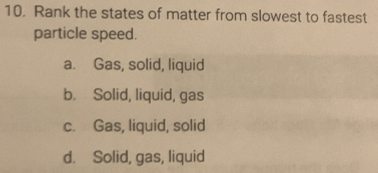 Rank the states of matter from slowest to fastest
particle speed.
a. Gas, solid, liquid
b. Solid, liquid, gas
c. Gas, liquid, solid
d. Solid, gas, liquid