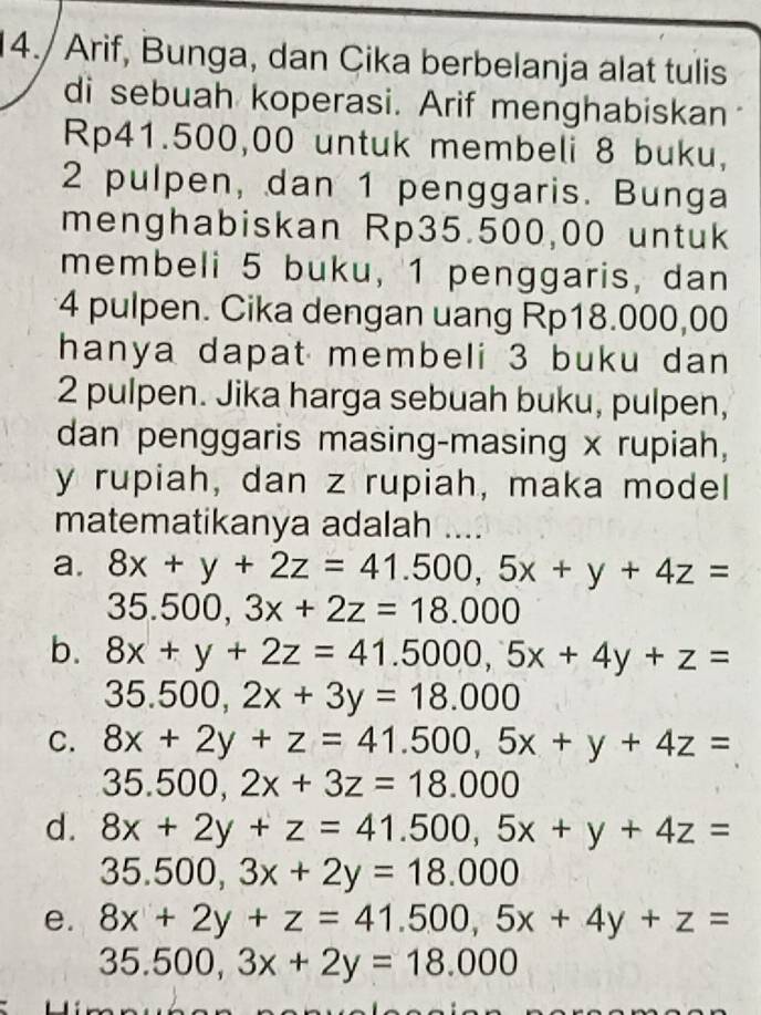 14./ Arif, Bunga, dan Cika berbelanja alat tulis 
di sebuah koperasi. Arif menghabiskan
Rp41.500,00 untuk membeli 8 buku,
2 pulpen, dan 1 penggaris. Bunga 
menghabiskan Rp35.500,00 untuk 
membeli 5 buku, 1 penggaris, dan
4 pulpen. Cika dengan uang Rp18.000,00
hanya dapat membeli 3 buku dan
2 pulpen. Jika harga sebuah buku, pulpen, 
dan penggaris masing-masing x rupiah,
y rupiah, dan z rupiah, maka model 
matematikanya adalah .... 
a. 8x+y+2z=41.500, 5x+y+4z=
35.500, 3x+2z=18.000
b. 8x+y+2z=41.5000, 5x+4y+z=
35.500, 2x+3y=18.000
C. 8x+2y+z=41.500, 5x+y+4z=
35.500, 2x+3z=18.000
d. 8x+2y+z=41.500, 5x+y+4z=
35.500, 3x+2y=18.000
e. 8x+2y+z=41.500, 5x+4y+z=
35.500, 3x+2y=18.000