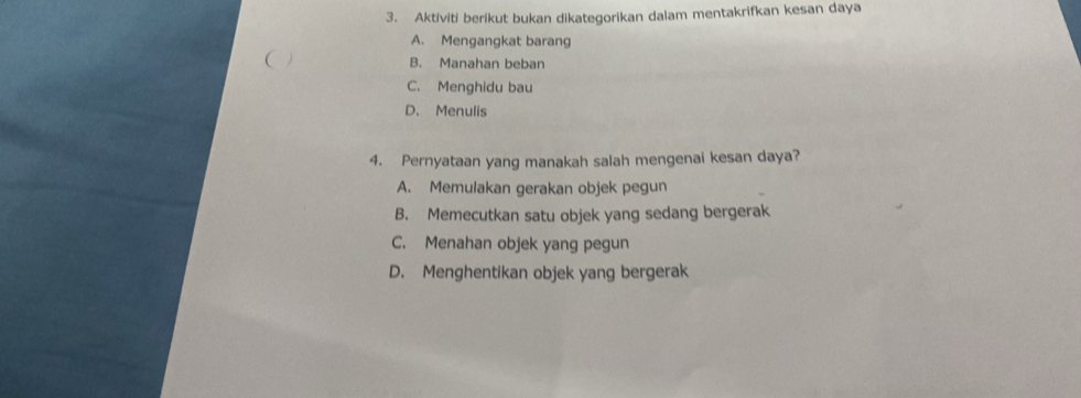 Aktiviti berikut bukan dikategorikan dalam mentakrifkan kesan daya
A. Mengangkat barang
( B. Manahan beban
C. Menghidu bau
D. Menulis
4. Pernyataan yang manakah salah mengenai kesan daya?
A. Memulakan gerakan objek pegun
B. Memecutkan satu objek yang sedang bergerak
C. Menahan objek yang pegun
D. Menghentikan objek yang bergerak