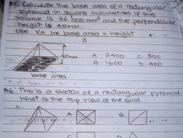 So
calculate the bose area of a rectangular
pramid in square millimetres If the
volume is 36 600mm^3 and the perpendicuar
height is 45mm.
Use y=10x base area x height
_
3
45 mm A 2400 C. 800
ca
B. 1600 D. 400
base area.
6: This is a sketch of a reciangular pyramid.
What is the top view of the solid.
a
A.
B.
_
c!