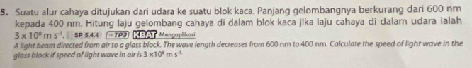 Suatu alur cahaya ditujukan dari udara ke suatu blok kaca. Panjang gelombangnya berkurang dari 600 nm
kepada 400 nm. Hitung laju gelombang cahaya di dalam blok kaca jika laju cahaya di dalam udara ialah
3* 10^8ms^(-1) SP 5.4.4 »TP3 KBAT Mengaplikasi 
A light beam directed from air to a glass block. The wave length decreases from 600 nm to 400 nm. Calculate the speed of light wave in the 
glass block if speed of light wave in air is 3* 10^8ms^(-L)