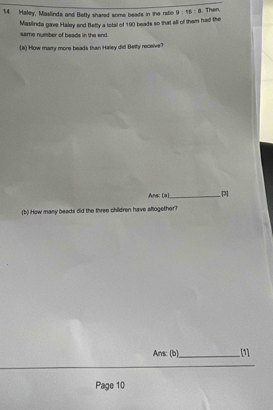 Haley, Maslinda and Betty shared some beads in the ratio 9:16:8. Then, 
Maslinda gave Haley and Betty a total of 190 beads so that all of them had the 
same number of beads in the end. 
(a) How many more beads than Haley did Betty receive? 
Ans: (a)_ [3] 
(b) How many beads did the three children have altogether? 
Ans: (b)_ [1] 
_ 
Page 10