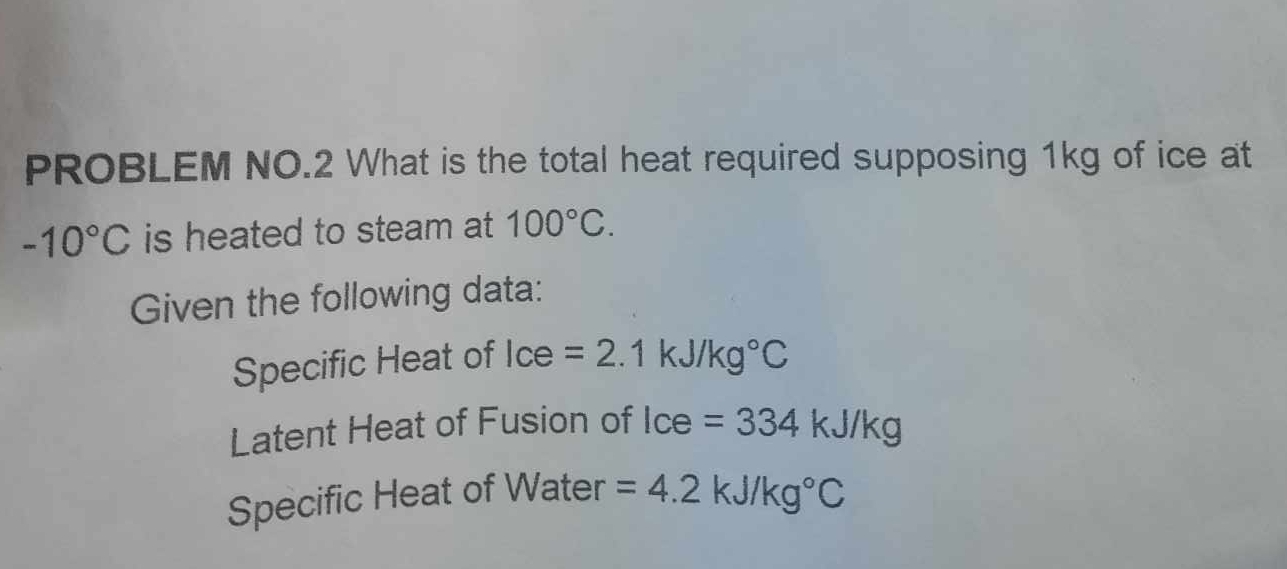 PROBLEM NO.2 What is the total heat required supposing 1kg of ice at
-10°C is heated to steam at 100°C. 
Given the following data: 
Specific Heat of Ice =2.1kJ/kg°C
Latent Heat of Fusion of Ice=334kJ/kg
Specific Heat of Water =4.2kJ/kg°C