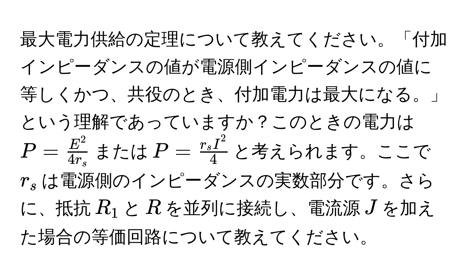 最大電力供給の定理について教えてください。「付加インピーダンスの値が電源側インピーダンスの値に等しくかつ、共役のとき、付加電力は最大になる。」という理解であっていますか？このときの電力は$P = fracE^24r_s$または$P = fracr_s I^24$と考えられます。ここで$r_s$は電源側のインピーダンスの実数部分です。さらに、抵抗$R_1$と$R$を並列に接続し、電流源$J$を加えた場合の等価回路について教えてください。