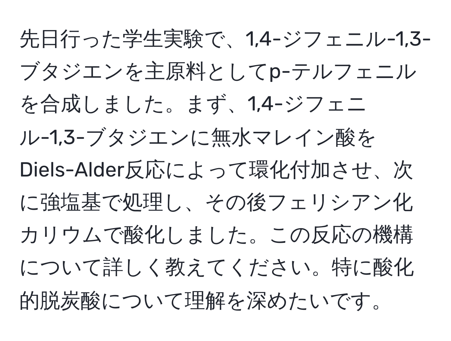 先日行った学生実験で、1,4-ジフェニル-1,3-ブタジエンを主原料としてp-テルフェニルを合成しました。まず、1,4-ジフェニル-1,3-ブタジエンに無水マレイン酸をDiels-Alder反応によって環化付加させ、次に強塩基で処理し、その後フェリシアン化カリウムで酸化しました。この反応の機構について詳しく教えてください。特に酸化的脱炭酸について理解を深めたいです。