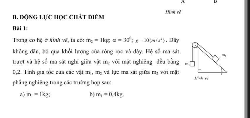 A B
Hình vẽ
B. ĐQNG LỤC HọC CHÁT đIÉM
Bài 1:
Trong cơ hệ ở hình vẽ, ta có: m_2=1kg;alpha =30^0;g=10(m/s^2). Dây
không dãn, bỏ qua khối lượng của ròng rọc và dây. Hệ số ma sát
trượt và hệ số ma sát nghi giữa vật m_2 với mặt nghiêng đều bằng
0,2. Tính gia tốc của các vật m_1,m_2 và lực ma sát giữa m_2 với mặt
phẳng nghiêng trong các trường hợp sau:
a) m_1=1kg; b) m_1=0,4kg.