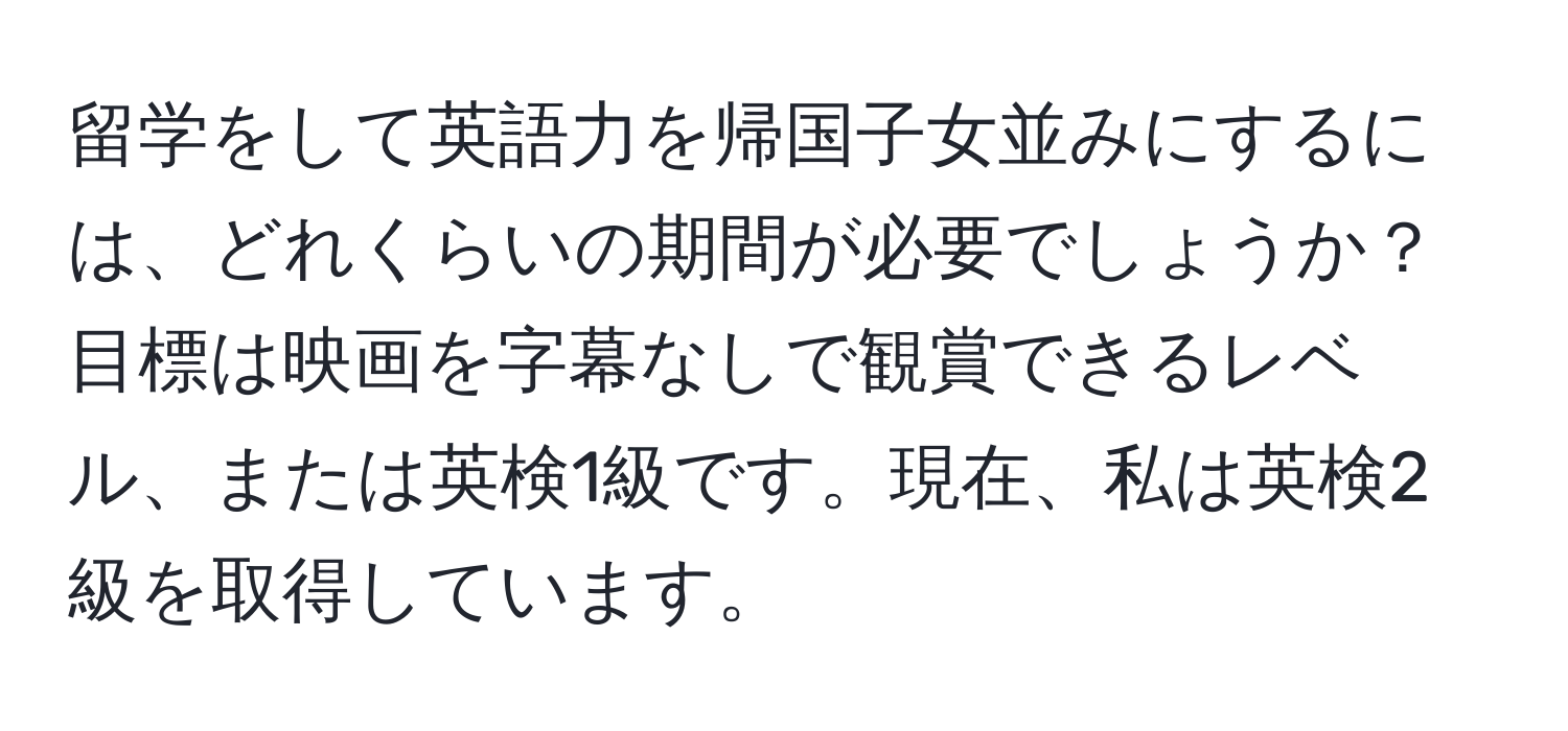 留学をして英語力を帰国子女並みにするには、どれくらいの期間が必要でしょうか？目標は映画を字幕なしで観賞できるレベル、または英検1級です。現在、私は英検2級を取得しています。