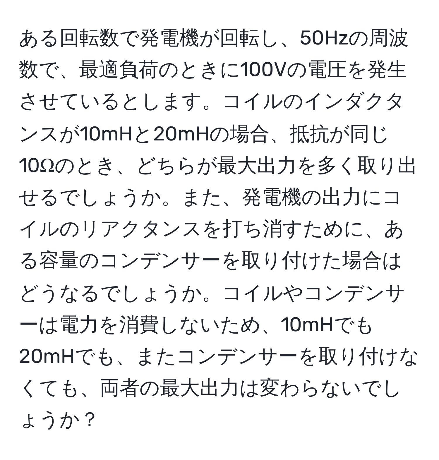 ある回転数で発電機が回転し、50Hzの周波数で、最適負荷のときに100Vの電圧を発生させているとします。コイルのインダクタンスが10mHと20mHの場合、抵抗が同じ10Ωのとき、どちらが最大出力を多く取り出せるでしょうか。また、発電機の出力にコイルのリアクタンスを打ち消すために、ある容量のコンデンサーを取り付けた場合はどうなるでしょうか。コイルやコンデンサーは電力を消費しないため、10mHでも20mHでも、またコンデンサーを取り付けなくても、両者の最大出力は変わらないでしょうか？