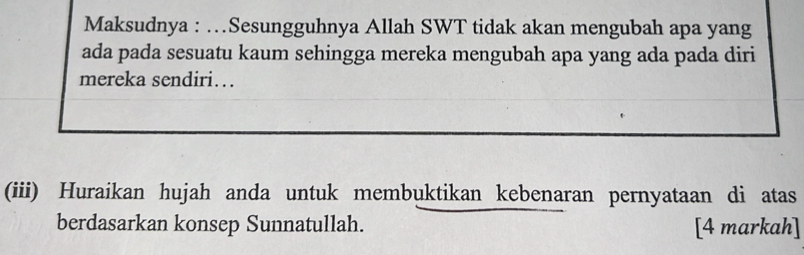 Maksudnya : …Sesungguhnya Allah SWT tidak akan mengubah apa yang 
ada pada sesuatu kaum sehingga mereka mengubah apa yang ada pada diri 
mereka sendiri… 
(iii) Huraikan hujah anda untuk membuktikan kebenaran pernyataan di atas 
berdasarkan konsep Sunnatullah. [4 markah]