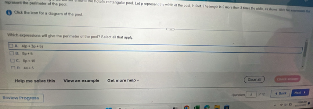 represent the perimeter of the pool.
lound the hotel's rectangular pool. Let p represent the width of the pool, in feet. The length is 5 more than 3 times the width, as shown. Wirle two expressum tat
Click the icon for a diagram of the pool.
Which expressions will give the perimeter of the pool? Select all that apply
A. 4(p+3p+5)
B. 8p+5
C. 8p+10
n 4n+5
Help me solve this View an example Get more help - Clear all Cheek anmoh
Review Progress Question B of 12 4 Back Nexxt p