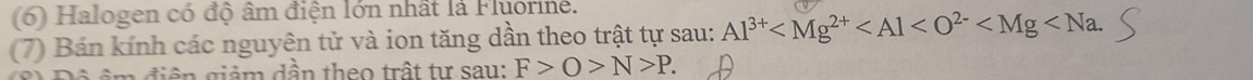 (6) Halogen có độ âm điện lớn nhất là Fluorine. 
(7) Bán kính các nguyên tử và ion tăng dần theo trật tự sau: Al^(3+) . 
n điện giảm dần theo trất tự sau: F>O>N>P.