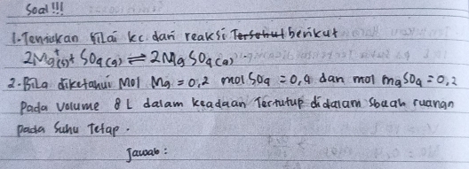 soad ill 
1. Tenickan milai kc. dan reaks? benikut
2Mg^+(s)+SO_4(g)leftharpoons 2MgSO_4(a)
2. BiLa dikefahui Mol Mg=0.2 mot SO_9=09dan mol mgSO_4=0.2
Pada volume L dalam keadaan Tertutup didaam sbuan ruanan 
pada Suhu Tetap. 
Jawal: