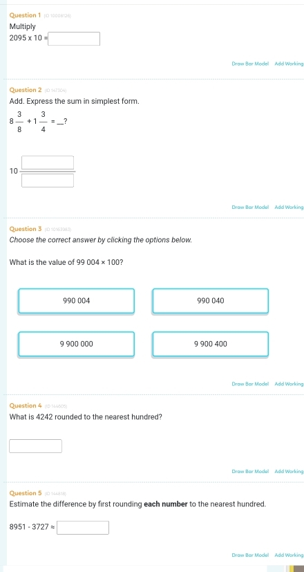 Ouestion 1 10 10008129
Multioly
2095* 10=□
Draw Bar Model Add Working
Question 2 0 147304
Add. Express the sum in simplest form.
8 3/8 +1 3/4 =_ ?
1  □ /□   
Draw Bar Mocel Ado Working
Question 3 (0 10163983)
Choose the correct answer by clicking the options below.
What is the value of 99004* 100 7
990 004 990 040
9 900 000 9 900 400
Draw Bar Modell Add Working
Question 4 (D 144606)
What is 4242 rounded to the nearest hundred?
Draw Bar Model Ada Working
Question 5 (0 144816)
Estimate the difference by first rounding each number to the nearest hundred.
8951-3727approx □
Draw Bar Model Ada Working