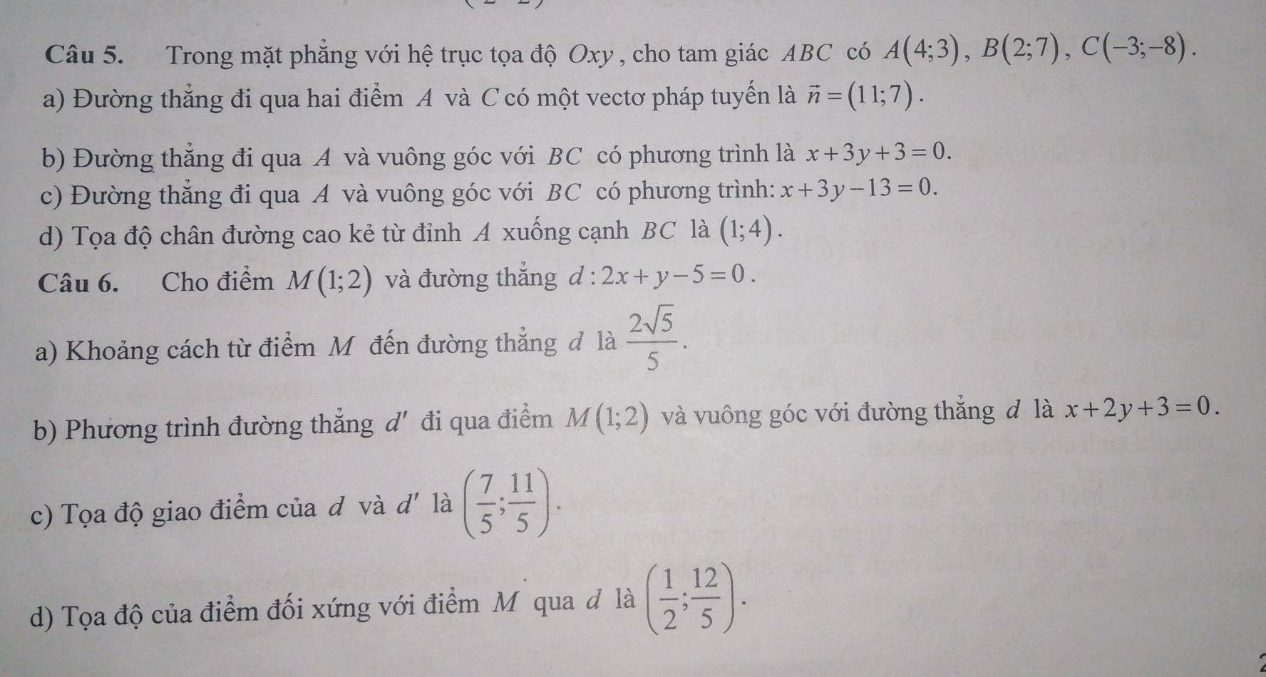 Trong mặt phẳng với hệ trục tọa độ Oxy , cho tam giác ABC có A(4;3), B(2;7), C(-3;-8). 
a) Đường thẳng đi qua hai điểm A và C có một vectơ pháp tuyến là vector n=(11;7). 
b) Đường thẳng đi qua A và vuông góc với BC có phương trình là x+3y+3=0. 
c) Đường thẳng đi qua A và vuông góc với BC có phương trình: x+3y-13=0. 
d) Tọa độ chân đường cao kẻ từ đỉnh A xuống cạnh BC là (1;4). 
Câu 6. Cho điểm M(1;2) và đường thắng d:2x+y-5=0. 
a) Khoảng cách từ điểm Mỹ đến đường thẳng đ là  2sqrt(5)/5 . 
b) Phương trình đường thẳng d' đi qua điểm M(1;2) và vuông góc với đường thắng đ là x+2y+3=0. 
c) Tọa độ giao điểm của đ và d' là ( 7/5 ; 11/5 ). 
d) Tọa độ của điểm đối xứng với điểm Mỹ qua đ là ( 1/2 ; 12/5 ).