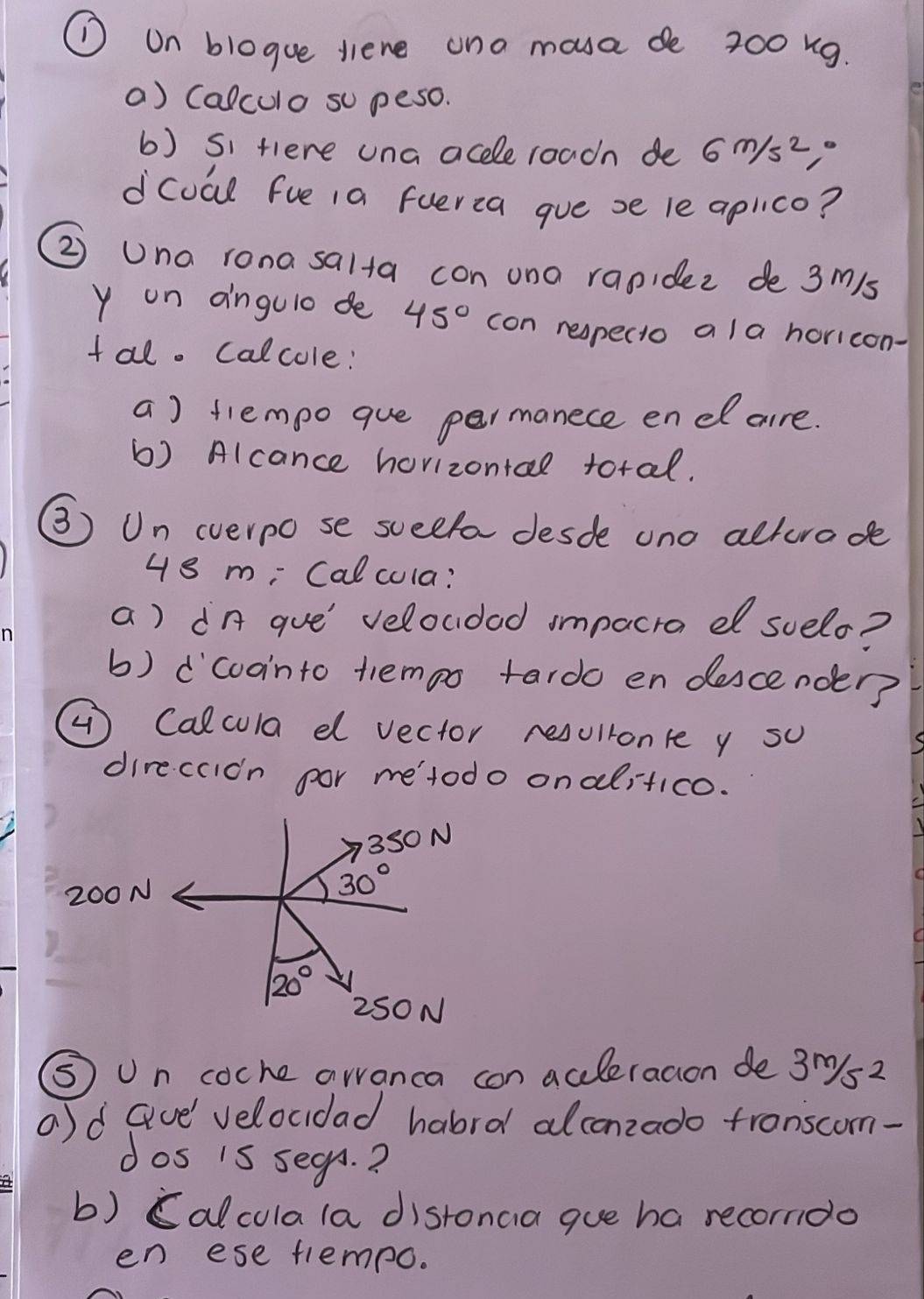 ① on blogue liene ana mova de 200 ng. 
a) Calculo so peso. 
b) si fiere una aceleroadh de 6m/s^2
dcoal fue 1a fuerca gue se le aplico? 
② Una rona salta con ono rapidez de 3m/s
y on angulo de 45° con respecto a la horicon- 
tal. calcole: 
a) tlempo que permanece enel are. 
b) Alcance hovizontal total. 
③) Un everpo se sceefa desde uno alturode
48 m; Calcula? 
a) dn gue' veloudad impacra e suelo? 
b) dcoointo tiempo tardo en descender? 
( Calcula d vector resullonre y su 
direccidn por me'todo onalitico.
350 N
200N
30°
20°
2SO N 
⑤ Un coche awanca con accleracion de 3m/s^2
a)d Gve' velocdad habrd alconzado tronscom- 
dos is segn.? 
b) Calculala distonaia gue ha recorndo 
en ese trempo.