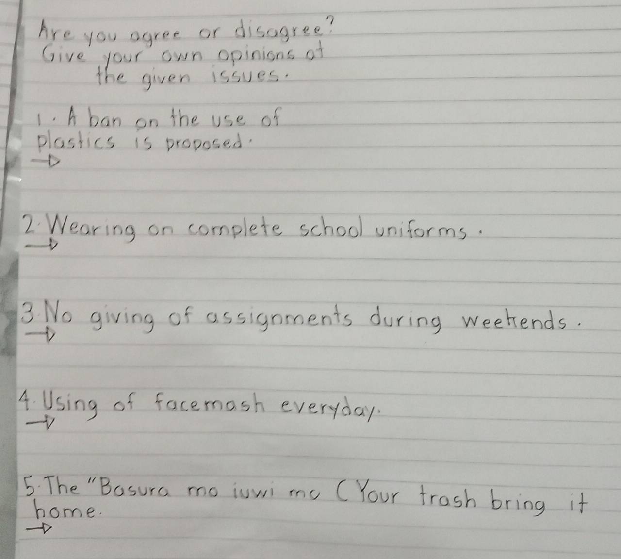 Are you agree or disagree? 
Give your own opinions of 
the given issues. 
1. A ban on the use of 
plastics is proposed. 
2 Wearing on complete school uniforms. 
3 No giving of assignments during weekends. 
A Using of facemash everyday. 
5. The "Basura moiuwi me CYour frash bring it 
home.