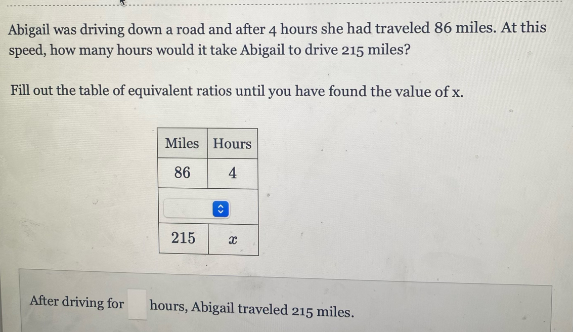 Abigail was driving down a road and after 4 hours she had traveled 86 miles. At this 
speed, how many hours would it take Abigail to drive 215 miles? 
Fill out the table of equivalent ratios until you have found the value of x. 
After driving for □ hours, Abigail traveled 215 miles.