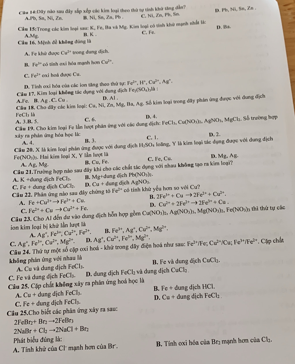 Câu 14:D? My nào sau đây sắp xếp các kim loại theo thứ tự tính khử tăng dần?
A.Pb, Sn, Ni, Zn. B. Ni, Sn, Zn, Pb . C. Ni, Zn, Pb, Sn. D. Pb, Ni, Sn, Zn .
Câu 15:Trong các kim loại sau: K, Fe, Ba và Mg. Kim loại có tính khử mạnh nhất là:
A.Mg. B. K . C. Fe. D. Ba.
Câu 16. Mệnh đề không đúng là
A. Fe khử được Cu^(2+) trong dung djch.
B. Fe^(3+) có tính oxi hóa mạnh hơn Cu^(2+).
C. Fe^(2+) oxi hoá được Cu.
D. Tính oxi hóa của các ion tăng theo thứ tự: Fe^(2+),H^+,Cu^(2+),Ag^+.
Câu 17. Kim loại không tác dụng với dung dịch Fe_2(SO_4)_3 là :
A.Fe. B. Ag . C. Cu . D. Al .
Câu 18. Cho dãy các kim loại: Cu, Ni, 2.n.Mg , Ba, Ag t. Số kim loại trong dãy phản ứng được với dung dịch
Fe C 13 là
A. 3.B. 5. C. 6. D. 4.
Câu 19. Cho kim loại Fe lần lượt phản ứng với các dung dịch: FeCl_3,Cu(NO_3)_2,AgNO_3,MgCl_2. Số trường hợp
xảy ra phản ứng hóa học là: D. 2.
A. 4. B. 3. C. 1.
Câu 20. X là kim loại phản ứng được với dung dịch H_2SO_4 loãng, Y là kim loại tác dụng được với dung dịch
Fe(NO_3)_3 3. Hai kim loại X, Y lần lượt là
A. Ag, Mg. B. Cu, Fe. C. Fe, Cu. D. Mg, Ag.
Câu 21.Trường hợp nào sau đây khi cho các chất tác dụng với nhau không tạo ra kim loại?
A. K +dung dịch FeCl_3. B. Mg+c dung dịch Pb(NO_3)_2.
C. Fe + dung dịch CuCl₂. D. Cu+ dung dịch AgNO_3.
Câu 22. Phản ứng nào sau đây chứng tỏ Fe^(2+) có tính khử yếu hơn so với Cu?
B. 2Fe^(3+)+Cuto 2Fe^(2+)+Cu^(2+).
A. Fe+Cu^(2+)to Fe^(2+)+Cu. Cu^(2+)+2Fe^(2+)to 2Fe^(3+)+Cu.
C. Fe^(2+)+Cuto Cu^(2+)+Fe.
D.
Câu 23. Cho Al đến dư vào dung dịch hỗn hợp gồm Cu(NO_3)_2,Ag(NO_3)_3,Mg(NO_3)_2,Fe(NO_3)_3 3 thì thứ tự các
ion kim loại bị khử lần lượt là
A. Ag^+,Fe^(3+),Cu^(2+),Fe^(2+). B. Fe^(3+),Ag^+,Cu^(2+),Mg^(2+).
C. Ag^+,Fe^(3+),Cu^(2+),Mg^(2+). D. Ag^+,Cu^(2+),Fe^(3+),Mg^(2+).
Câu 24. Thứ tự một số cặp oxi hoá - khử trong dãy điện hoá như sau: Fe^(2+)/Fe;Cu^(2+)/Cu;Fe^(3+)/Fe^(2+) Cặp chất
không phản ứng với nhau là
A. Cu và dung dịch FeCl_3. B. Fe và dung dịch CuCl_2.
C. Fe và dung dịch FeCl_3. D. dung dịch FeCl_2 và dung dịch CuCl_2.
Câu 25. Cặp chất không xảy ra phản ứng hoá học là
A. Cu+ dung dịch FeCl_3. B. Fe + dung dịch HCl.
C. Fe + dung dịch FeCl_3. D. Cu + dung dịch FeCl_2.
Câu 25.Cho biết các phản ứng xảy ra sau:
2FeBr_2+Br_2to 2FeBr_3
2NaBr+Cl_2to 2NaCl+Br_2
Phát biểu đúng là:
A. Tính khử của Cl* mạnh hơn của Br.  B. Tính oxi hóa của Br₂ mạnh hơn của Cl_2.