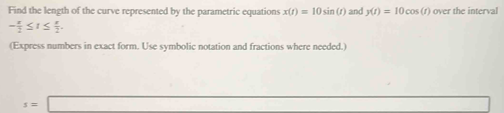 Find the length of the curve represented by the parametric equations x(t)=10sin (t) and y(t)=10cos (t) over the interval
- π /2 ≤ t≤  π /2 . 
(Express numbers in exact form. Use symbolic notation and fractions where needed.)
s=□ □ 
□ 