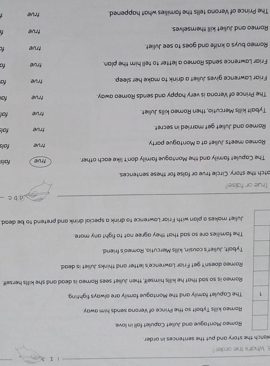 1 2 3
3. What's the order?
Watch the story and put the sentences in order.
Romeo Montague and Juliet Capulet fall in love.
Romeo kills Tybalt so the Prince of Verona sends him away.
The Capulet family and the Montague family are always fighting.
Romeo is so sad that he kills himself, then Juliet sees Romeo is dead and she kills herself.
Romeo doesn't get Friar Lawrence's letter and thinks Juliet is dead.
Tybalt, Juliet's cousin, kills Mercutio, Romeo's friend.
The families are so sad that they agree not to fight any more.
Juliet makes a plan with Friar Lawrence to drink a special drink and pretend to be dead.
a b c
True or false?
atch the story. Circle true or false for these sentences.
The Capulet family and the Montague family don't like each other. true fals
Romeo meets Juliet at a Montague party.
true fals
Romeo and Juliet get married in secret.
true fals
Tybalt kills Mercutio, then Romeo kills Juliet. true fal.
The Prince of Verona is very happy and sends Romeo away. true fal
Friar Lawrence gives Juliet a drink to make her sleep. true fa
Friar Lawrence sends Romeo a letter to tell him the plan. true fa
Romeo buys a knife and goes to see Juliet. true fc
Romeo and Juliet kill themselves. true f
The Prince of Verona tells the families what happened. true