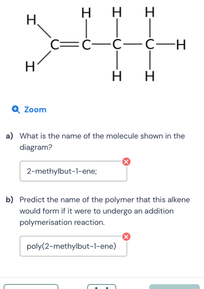 Zoom
a) What is the name of the molecule shown in the
diagram?
2-methylbut-1-ene;
b) Predict the name of the polymer that this alkene
would form if it were to undergo an addition
polymerisation reaction.
poly(2-methylbut-1-ene)