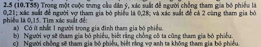 2.5 (10.T55) Trong một cuộc trưng cầu dân ý, xác suất để người chồng tham gia bỏ phiếu là
0, 21; xác suất để người vợ tham gia bỏ phiếu là 0, 28; và xác suất để cả 2 cùng tham gia bỏ
phiểu là 0, 15. Tìm xác suất để:
a) Có ít nhất 1 người trong gia đình tham gia bỏ phiếu.
b) Người vợ sẽ tham gia bỏ phiếu, biết rằng chồng cô ta cũng tham gia bỏ phiếu.
c) Người chồng sẽ tham gia bỏ phiếu, biết rằng vợ anh ta không tham gia bỏ phiếu.