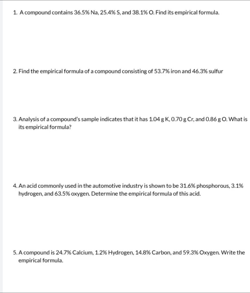 A compound contains 36.5% Na, 25.4% S, and 38.1% O. Find its empirical formula. 
2. Find the empirical formula of a compound consisting of 53.7% iron and 46.3% sulfur 
3. Analysis of a compound’s sample indicates that it has 1.04 g K, 0.70 g Cr, and 0.86 g O. What is 
its empirical formula? 
4. An acid commonly used in the automotive industry is shown to be 31.6% phosphorous, 3.1%
hydrogen, and 63.5% oxygen. Determine the empirical formula of this acid. 
5. A compound is 24.7% Calcium, 1.2% Hydrogen, 14.8% Carbon, and 59.3% Oxygen. Write the 
empirical formula.