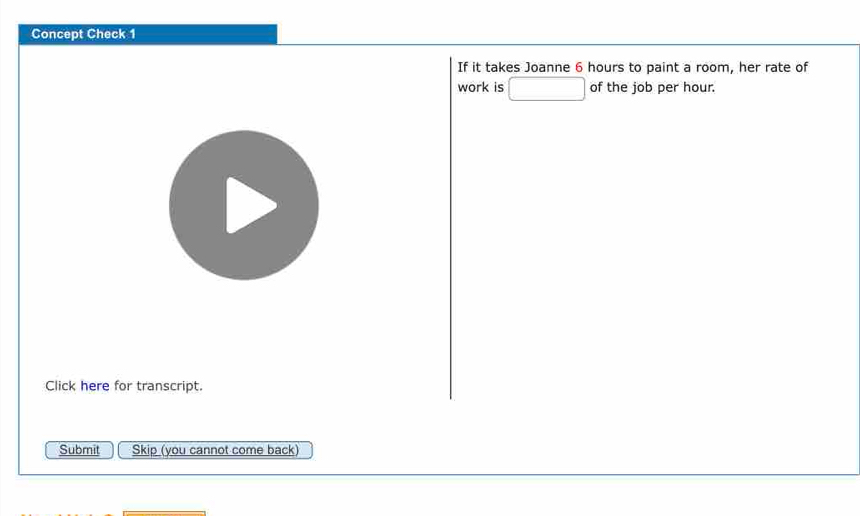 Concept Check 1 
If it takes Joanne 6 hours to paint a room, her rate of 
work is □ of the job per hour. 
Click here for transcript. 
Submit Skip (you cannot come back)