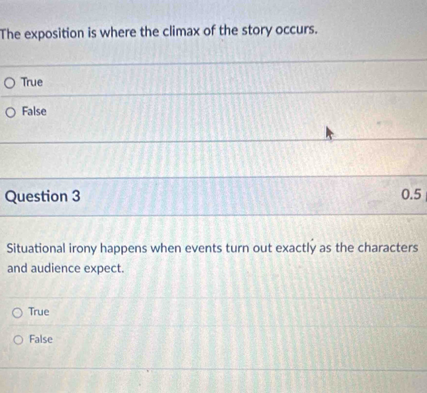 The exposition is where the climax of the story occurs.
True
False
Question 3 0.5
Situational irony happens when events turn out exactly as the characters
and audience expect.
True
False