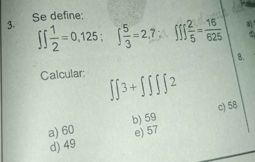 Halla
Se define:
a)
3. ∈t ∈t  1/2 =0,125; ∈t  5/3 =2,7; ∈t ∈t  2/5 = 16/625  d)
8.
Calcular:
∈t ∈t 3+∈t ∈t ∈t ∈t 2
b) 59 c) 58
a) 60 e) 57
d) 49