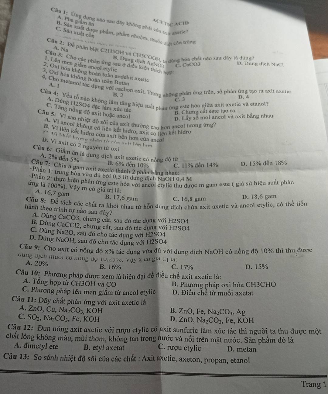 A. Pha giám ăn
Câu 1: Ứng dụng nào sau đây không phải của axa  axetie y
ACETICACID
C. Săn xuất cồn
B. Sân xuất được phẩm, phẩm nhuộm, thuốc đợc còn trùng

A. Na
Câu 2: Để phân biệt C2H5OH và CH3COOH, 13 đùng hóa chất nào sau đây là dúng?
B. Dung dịch AgNO3 C. CaCO3
Câu 3: Cho các phản ứng sau ở điều kiện thích hợp
D. Dung dịch NaCl
1, Lên men giắm ancol etylic
2, Oxi hóa không hoàn toàn andehit axetic
3, Oxi hóa không hoàn toàn Butan
A. 1
4, Cho metanol tác dụng với cacbon oxit. Trong những phản ứng trên, số phản ứng tạo ra axit axetic
B. 2
C. 3 D. 4
Câu 4: Yếu tố nào không làm tăng hiệu suất phản ứng este hóa giữa axit axetic và etanol?
A. Dùng H2SO4 đặc làm xúc tác
C. Tăng nồng độ axit hoặc ancol
B. Chưng cất este tạo ra
D. Lầy số mol ancol và axit bằng nhau
Câu 5: Vì sao nhiệt độ sôi của axit thường cao hơn ancol tương ứng?
A. Vì ancol không có liên kết hidro, axit có liên kết hidro
B. Vì liên kết hidro của axit bèn hơn của ancol
C. Vì khối lượng phân tử của nxit lớn hơn
D. Vì axit có 2 nguyên tử oxi
Câu 6: Giấm ăn là dung dịch axit axetic có nồng độ từ
A. 2% đến 5%
B. 6% đến 10% C. 11% đến 14% D. 15% đến 18%
Câu 7: Chia a gam axit axetic thành 2 phần bằng nhau:
-Phần 1: trung hòa vừa dủ bởi 0,5 lít dung dịch NaOH 0,4 M
-Phần 2: thực hiện phản ứng este hóa với ancol etylic thu được m gam este ( giả sử hiệu suất phản
ứng là 100%). Vậy m có giả trị là:
A. 16,7 gam B. 17,6 gam
C. 16,8 gam D. 18,6 gam
Câu 8: Để tách các chất ra khỏi nhau từ hỗn dung dịch chứa axit axetic và ancol etylic, có thể tiến
hành theo trình tự nào sau đây?
A. Dùng CaCO3, chưng cắt, sau đó tác dụng với H2SO4
B. Dùng CaCCl2, chưng cất, sau đó tác dụng với H2SO4
C. Dùng Na2O, sau đó cho tác dụng với H2SO4
D. Dùng NaOH, sau đó cho tác dụng với H2SO4
Câu 9: Cho axit có nồng độ x% tác dụng vừa đủ với dung dịch NaOH có nồng độ 10% thì thu được
dung địcn muoi có nóng độ 10, ,∠ O% .vay* co gia trị la.
A. 20% B. 16% C. 17% D. 15%
Câu 10: Phương pháp được xem là hiện đại để điều chế axit axetic là:
A. Tổng hợp từ CH3OH và CO B. Phương pháp oxi hóa CH3CHO
C. Phương pháp lên men giấm từ ancol etylic D. Điều chế từ muối axetat
Câu 11: Dãy chất phản ứng với axit axetic là
A. ZnO,Cu,Na_2CO_3, KOH B. ZnO,Fe,Na_2CO_3,Ag
C. SO_2,Na_2CO_3 , Fe, KOH D. ZnO,Na_2CO_3 , Fe, KOH
Câu 12: Đun nóng axit axetic với rượu etylic có axit sunfuric làm xúc tác thì người ta thu được một
chất lỏng không màu, mùi thơm, không tan trong nước và nổi trên mặt nước. Sản phẩm đó là
A. đimetyl ete B. etyl axetat C. rượu etylic D. metan
Câu 13: So sánh nhiệt độ sôi của các chất : Axit axetic, axeton, propan, etanol
Trang 1