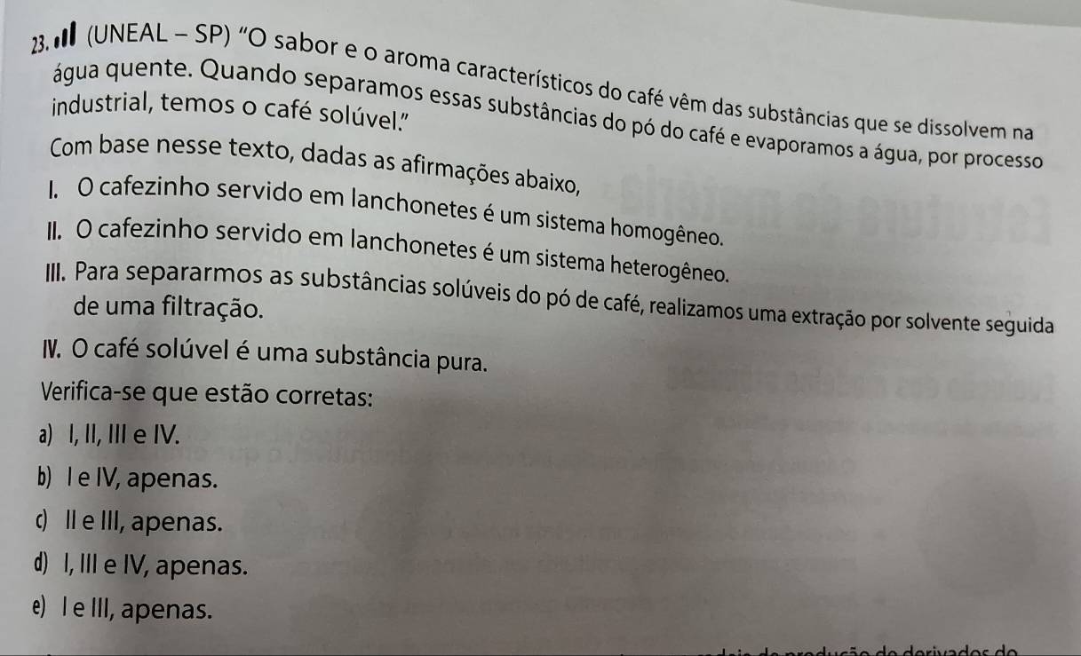 3 (UNEAL - SP) "O sabor e o aroma característicos do café vêm das substâncias que se dissolvem na
industrial, temos o café solúvel.''
água quente. Quando separamos essas substâncias do pó do café e evaporamos a água, por processo
Com base nesse texto, dadas as afirmações abaixo,
I. O cafezinho servido em lanchonetes é um sistema homogêneo.
II. O cafezinho servido em lanchonetes é um sistema heterogêneo.
III. Para separarmos as substâncias solúveis do pó de café, realizamos uma extração por solvente seguida
de uma filtração.
I. O café solúvel é uma substância pura.
Verifica-se que estão corretas:
a) I, II, IIIe IV.
b) I e IV, apenas.
() ⅡeⅢII, apenas.
d) I, III e IV, apenas.
e) e III, apenas.