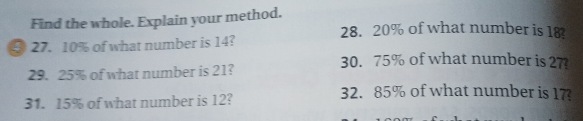 Find the whole. Explain your method. 
28. 20% of what number is 18? 
④ 27. 10% of what number is 14? 
30. 75% of what number is 27
29. 25% of what number is 21? 
31. 15% of what number is 12? 
32. 85% of what number is 17?