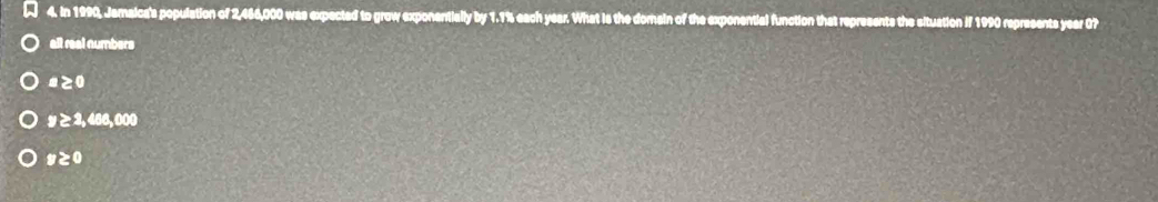In 1990, Jamaica's population of 2,466,000 was expected to grow exponentially by 1.1% each year. What is the domain of the exponential function that represents the situation if 1990 represents year 07
all real numbers
# ≥0
9 ≥ 3, 466,000
# ≥0
