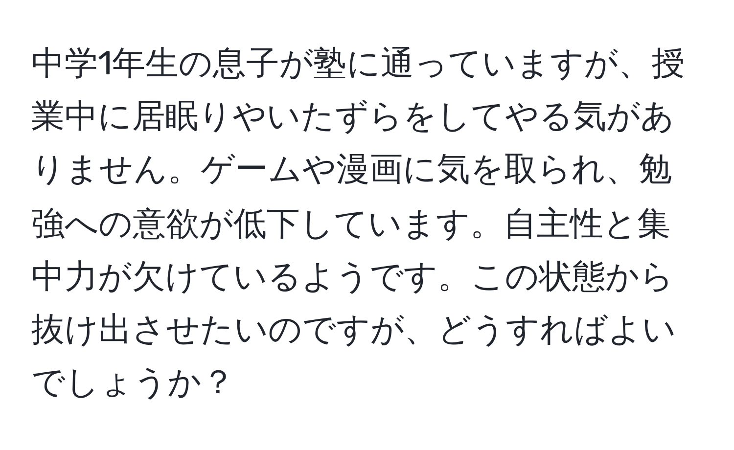 中学1年生の息子が塾に通っていますが、授業中に居眠りやいたずらをしてやる気がありません。ゲームや漫画に気を取られ、勉強への意欲が低下しています。自主性と集中力が欠けているようです。この状態から抜け出させたいのですが、どうすればよいでしょうか？