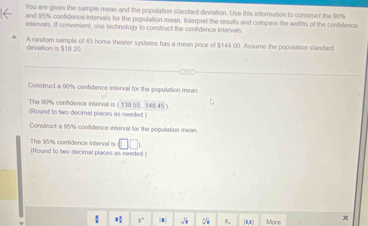 You are given the sample mean and the population standard deviation. Use this information to construct the 90%
and 95% confidence intervals for the population mean. Interpret the results and compare the widths of the confidence 
intervals. If convenient, use technology to construct the confidence intervals. 
A random sample of 45 home theater systems has a mean price of $144.00. Assume the population standard 
deviation is $18.20. 
Construct a 90% confidence interval for the population mean. 
The 90% confidence interval is ( 139.55 , 148.45 ). 
(Round to two decimal places as needed.) 
Construct a 95% confidence interval for the population mean 
The 95% confidence interval is 
(Round to two decimal places as needed.)
 □ /□   □  □ /□   □^(□) |□ | sqrt(□ ) sqrt[□](□ ) □ _a (1,1) More