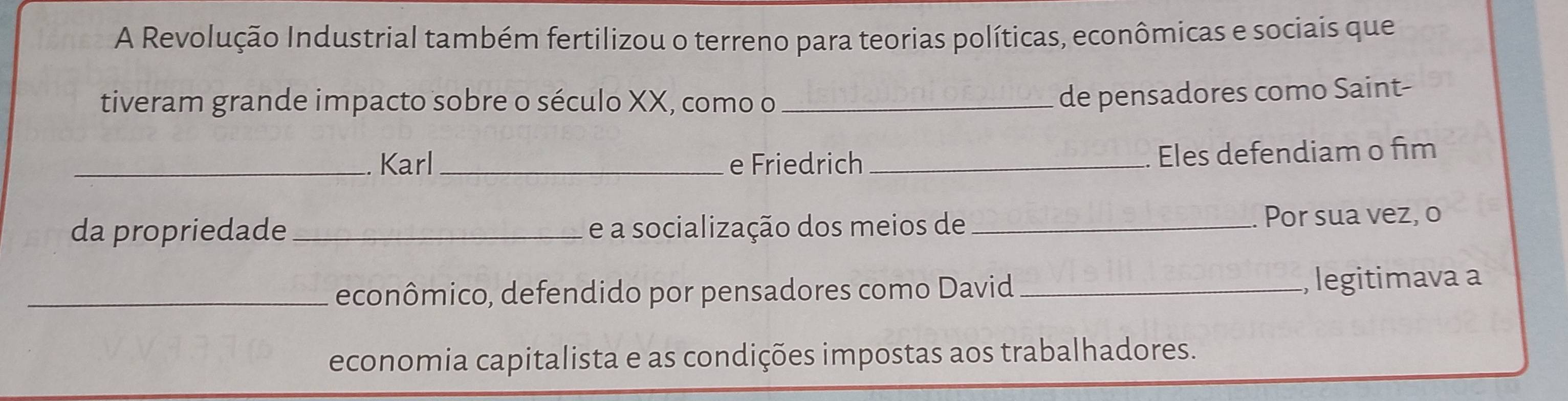 A Revolução Industrial também fertilizou o terreno para teorias políticas, econômicas e sociais que 
tiveram grande impacto sobre o século XX, como o_ 
de pensadores como Saint- 
_Karl_ e Friedrich _Eles defendiam o fim 
da propriedade_ e a socialização dos meios de_ Por sua vez, o 
_econômico, defendido por pensadores como David _, legitimava a 
economia capitalista e as condições impostas aos trabalhadores.