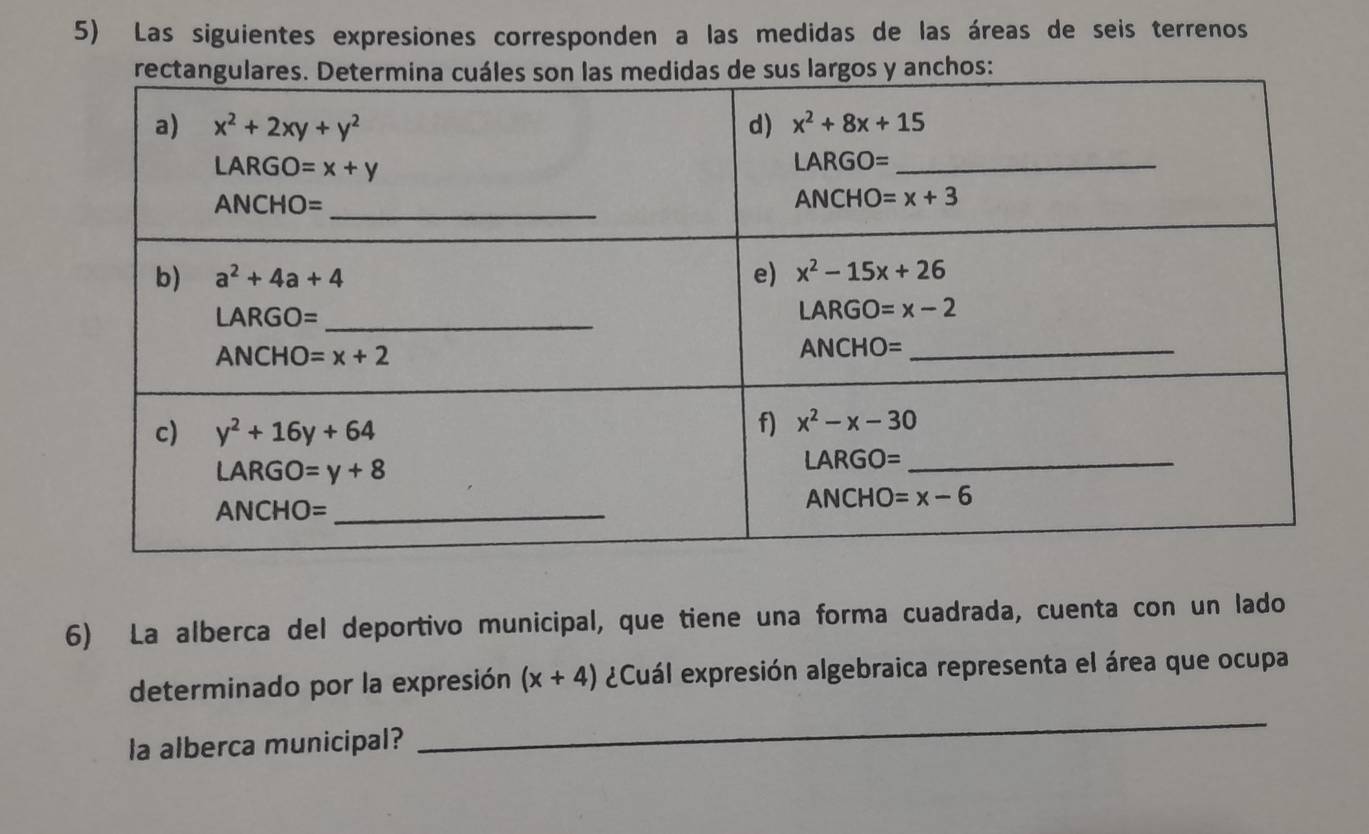 Las siguientes expresiones corresponden a las medidas de las áreas de seis terrenos
6) La alberca del deportivo municipal, que tiene una forma cuadrada, cuenta con un lado
_
determinado por la expresión (x+4) ¿Cuál expresión algebraica representa el área que ocupa
la alberca municipal?