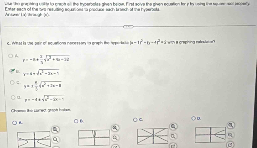 Use the graphing utility to graph all the hyperbolas given below. First solve the given equation for y by using the square root property.
Enter each of the two resulting equations to produce each branch of the hyperbola.
Answer (a) through (c).
c. What is the pair of equations necessary to graph the hyperbola (x-1)^2-(y-4)^2=2 with a graphing calculator?
A. y=-5±  2/3 sqrt(x^2+4x-32)
B. y=4± sqrt(x^2-2x-1)
C. y=±  5/3 sqrt(x^2+2x-8)
D. y=-4± sqrt(x^2-2x-1)
Choose the correct graph below.
D.
A.
B.
C.
a
B