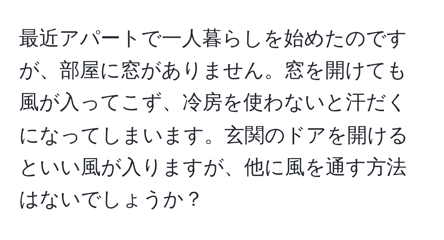 最近アパートで一人暮らしを始めたのですが、部屋に窓がありません。窓を開けても風が入ってこず、冷房を使わないと汗だくになってしまいます。玄関のドアを開けるといい風が入りますが、他に風を通す方法はないでしょうか？