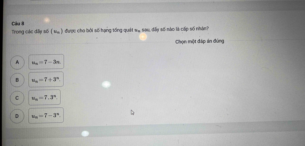 Trong các dãy shat 0(u_n) được cho bởi số hạng tổng quát u_ns au, dãy số nào là cấp số nhân?
Chọn một đáp án đúng
A u_n=7-3n.
B u_n=7+3^n.
C u_n=7.3^n.
D u_n=7-3^n.