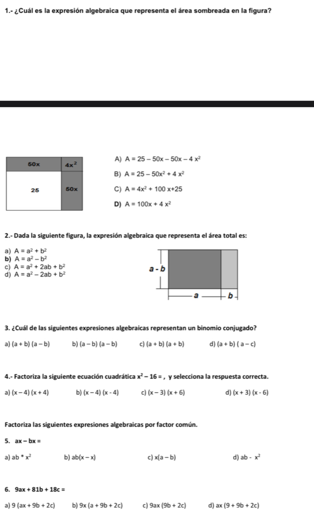 1.- ¿Cuál es la expresión algebraica que representa el área sombreada en la figura?
A) A=25-50x-50x-4x^2
B) A=25-50x^2+4x^2
C) A=4x^2+100x+25
D) A=100x+4x^2
2.- Dada la siguiente figura, la expresión algebraica que representa el área total es:
a) A=a^2+b^2
b) A=a^2-b^2
c) A=a^2+2ab+b^2
d) A=a^2-2ab+b^2
3. ¿Cuál de las siguientes expresiones algebraicas representan un binomio conjugado?
a) (a+b)(a-b) b) (a-b)(a-b) c) (a+b)(a+b) d) (a+b)(a-c)
4.- Factoriza la siguiente ecuación cuadrática x^2-16= , y selecciona la respuesta correcta.
a) (x-4)(x+4) b) (x-4)(x-4) c) (x-3)(x+6) d) (x+3)(x-6)
Factoriza las siguientes expresiones algebraicas por factor común.
5. ax-bx=
a) ab*x^2 b) ab(x-x) c) x(a-b) d) ab-x^2
6. 9ax+81b+18c=
a) 9(ax+9b+2c) b) 9x(a+9b+2c) c) 9ax(9b+2c) d) ax(9+9b+2c)