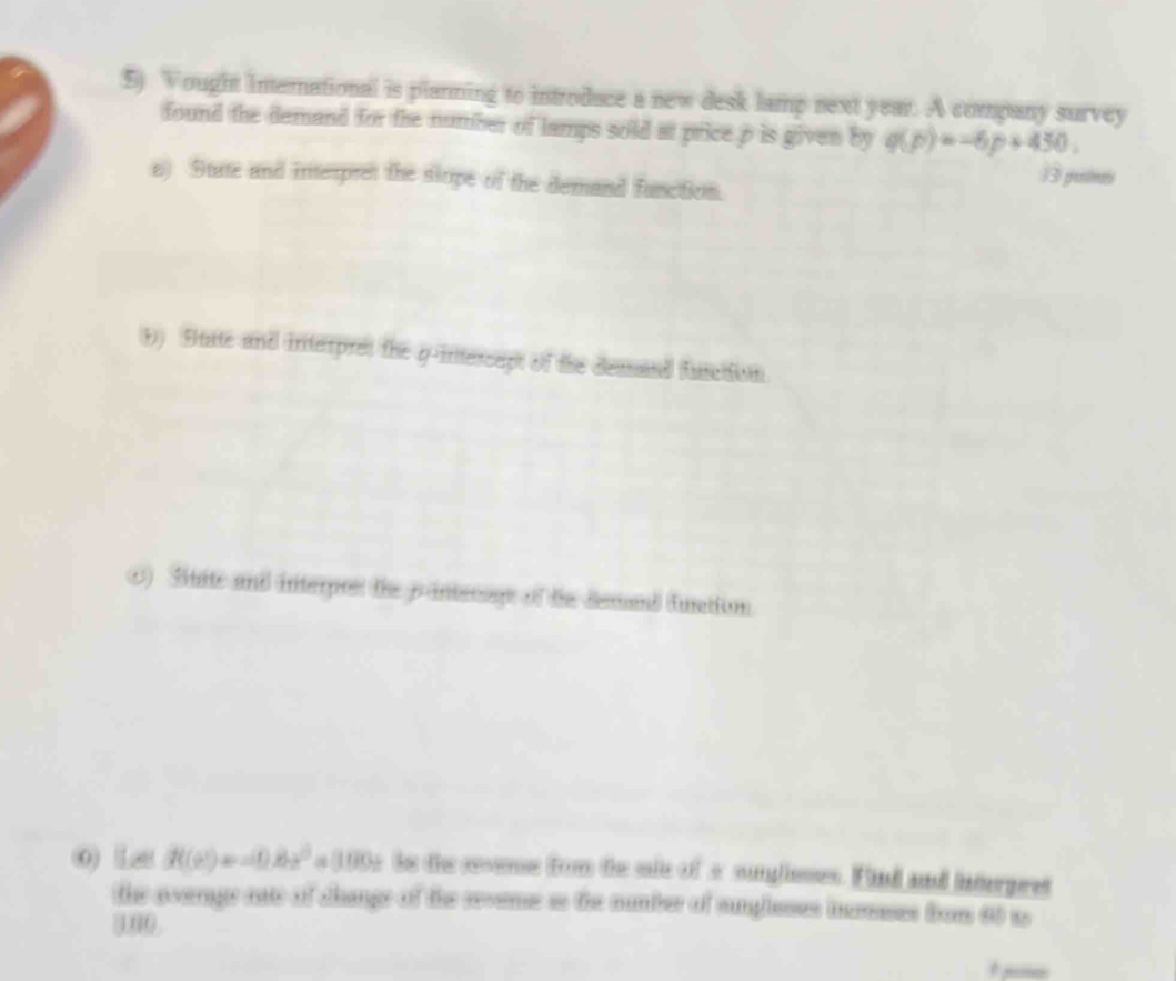 Vought inernational is planning to introduce a new desk lamp next year. A company survey 
found the demand for the number of lamps sold at price p is given by q(p)=-6p+450. 
a) 9tate and interpret the slope of the demand function. 
13 puimes 
1) State and interpret the q -intercapt of the demand function 
0) Stite and interes the pintecage of the demad funation. 
0 La f((2)=-0.8x^2=1000x is the coome fom te sie of a suglisses. Find and intergret 
the average nae of change of the reveme is the number of sumgheses muses from 60 w 
000.