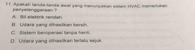 Apakah tanda-tanda awal yang menunjukkan sistem HVAC memerlukan
penyelenggaraan ?
A. Bil elektrik rendah.
B. Udara yang dihasilkan bersih.
C. Sistem beroperasi tanpa henti.
D. Udara yang dihasilkan terlalu sejuk.